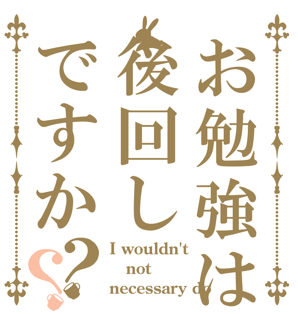 お勉強は後回しですか？？ I wouldn't not necessary do
