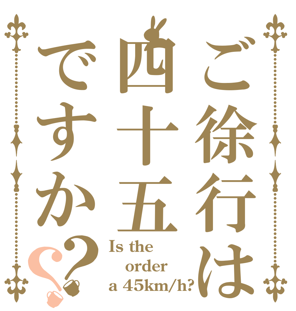 ご徐行は四十五ですか？？ Is the order a 45km/h?
