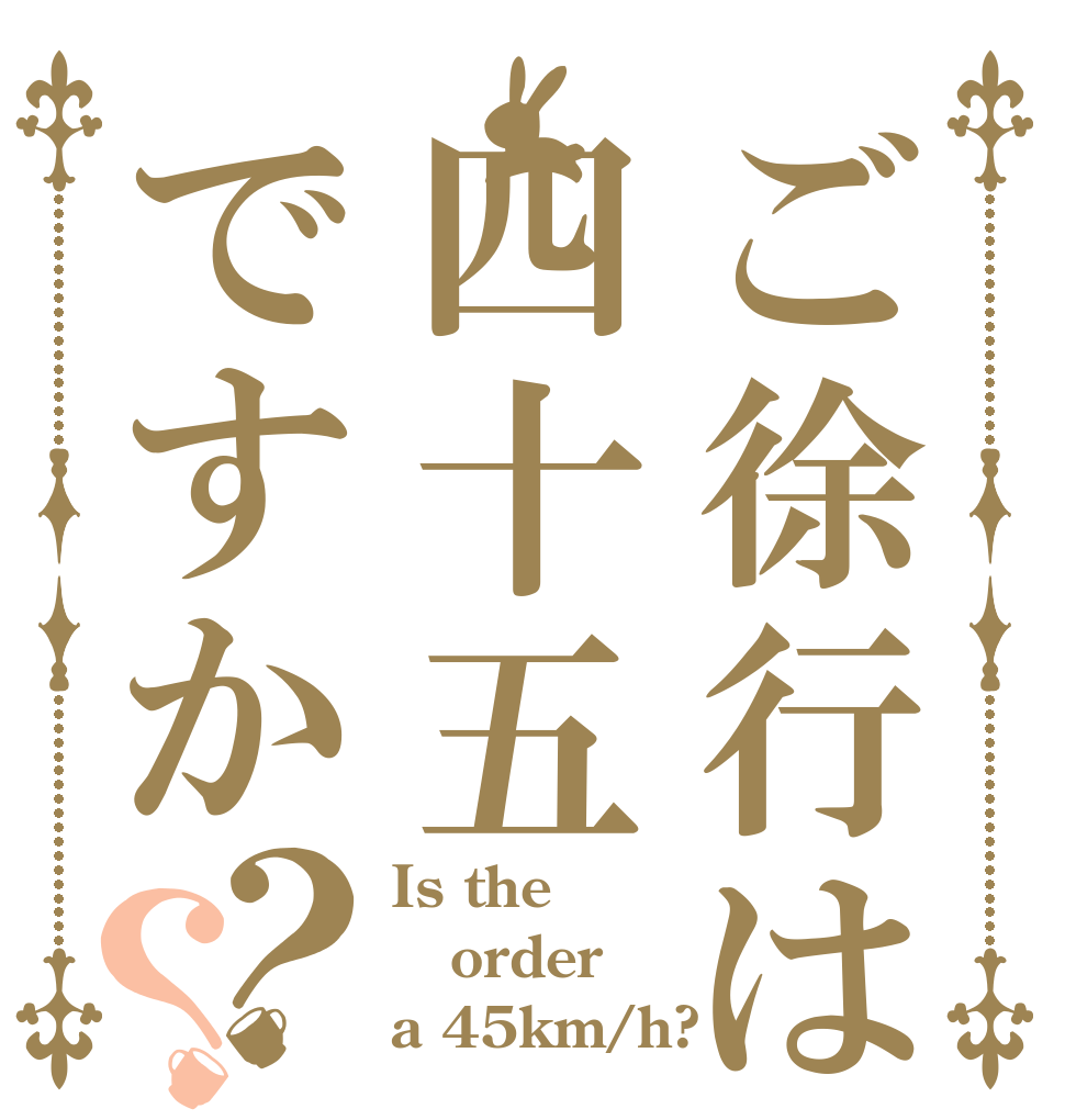 ご徐行は四十五ですか？？ Is the order a 45km/h?