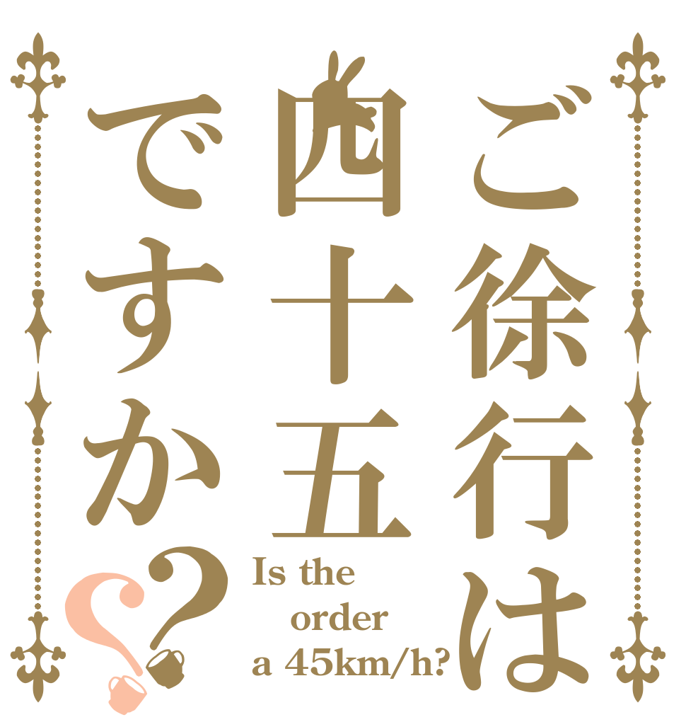 ご徐行は四十五ですか？？ Is the order a 45km/h?
