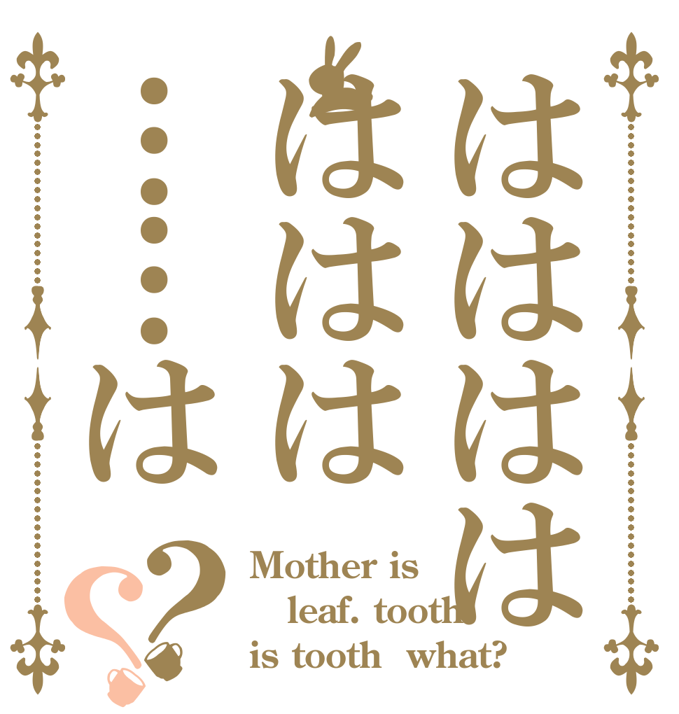 ははははははは……は？？ Mother is leaf. tooth  is tooth  what?