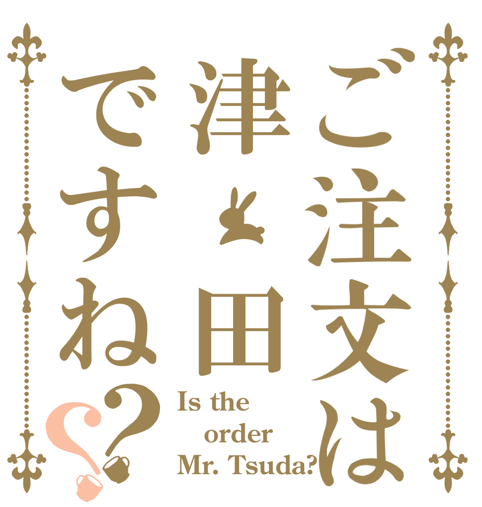 ご注文は津 田ですね？？ Is the order Mr. Tsuda?