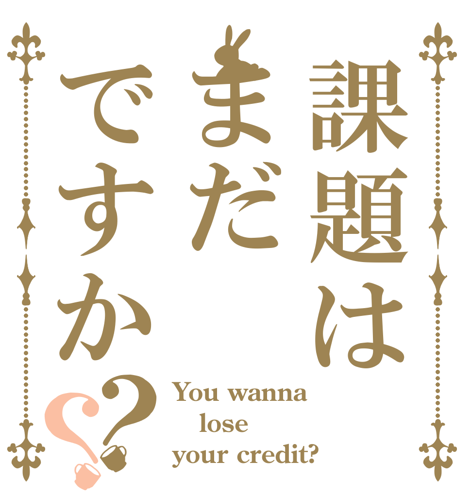 課題はまだですか？？ You wanna lose your credit?