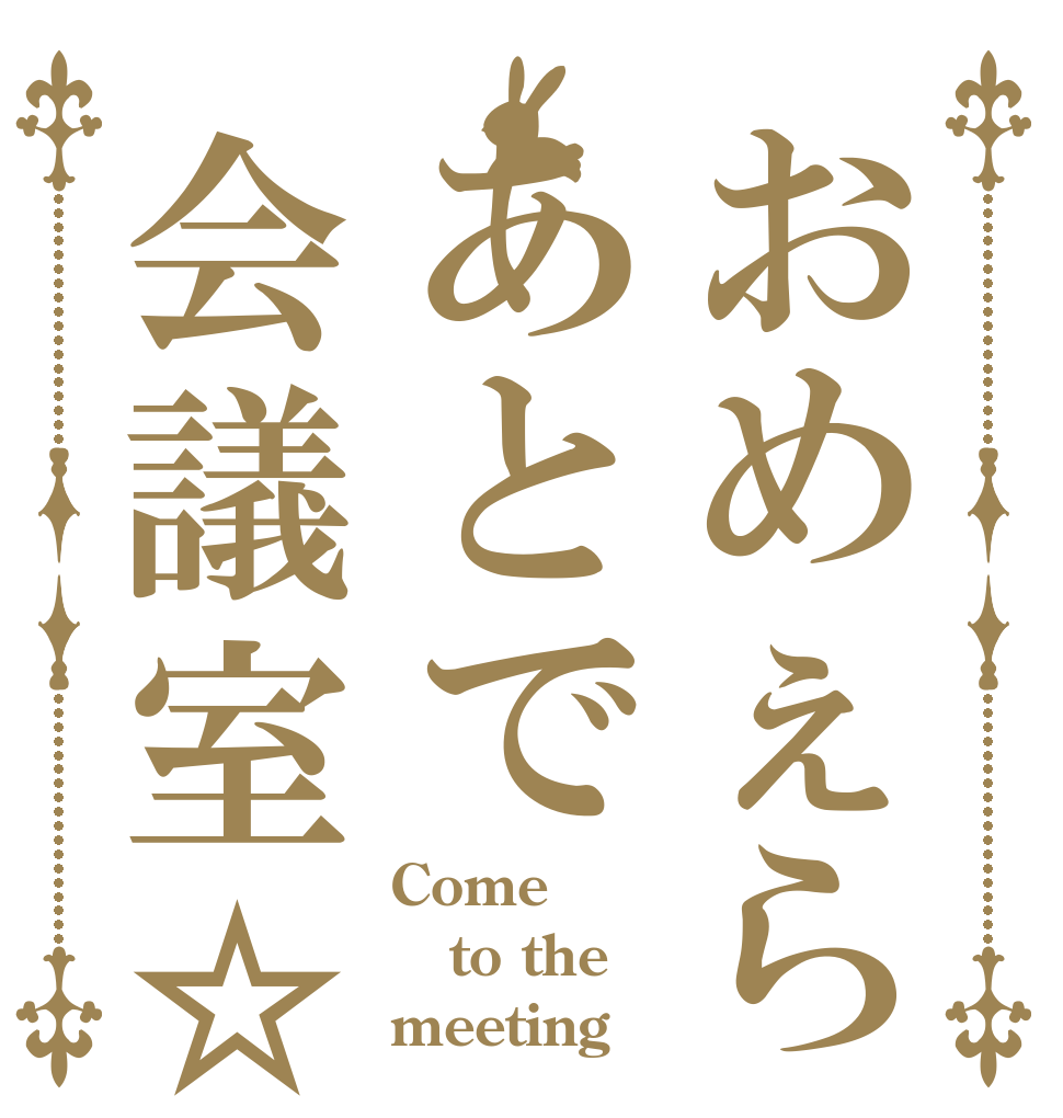おめぇらあとで会議室☆ Come to the meeting