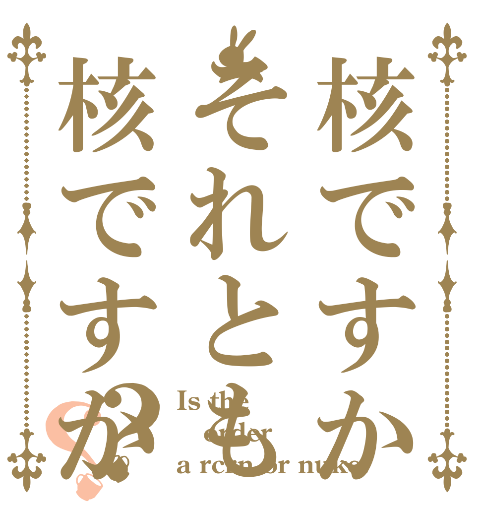 核ですかそれとも核ですか？？ Is the order a rcrn or nuke?