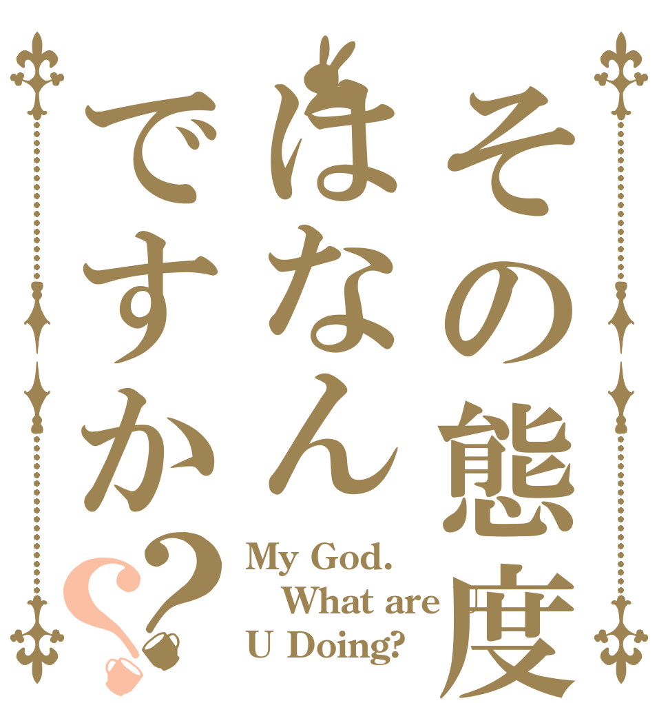 その態度ははなんですか？？ My God. What are U U Doing?