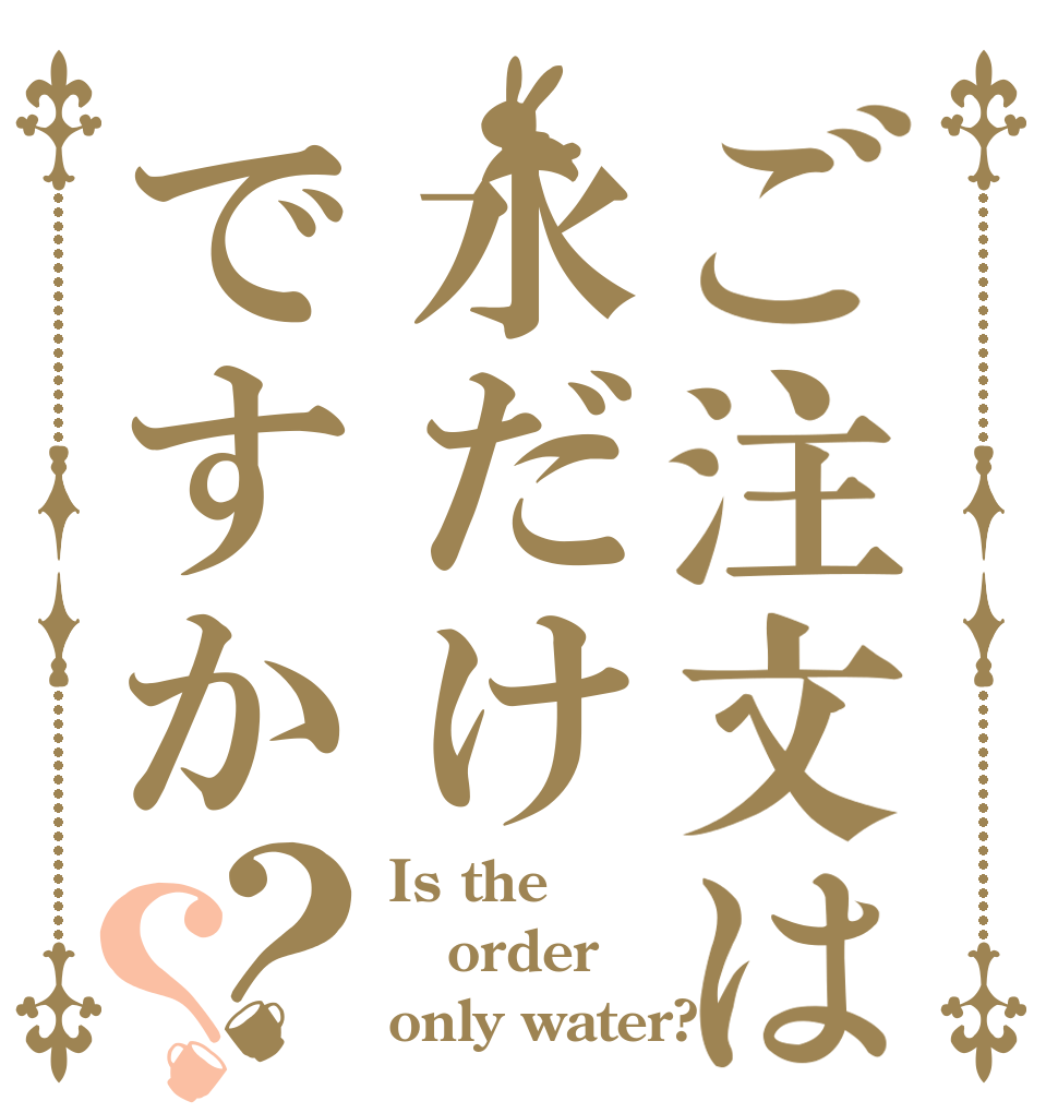 ご注文は水だけですか？？ Is the order only water?