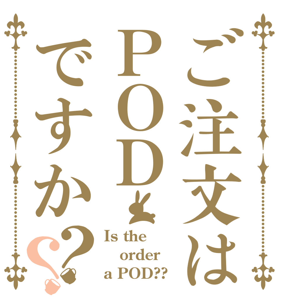 ご注文はＰＯＤですか？？ Is the order a POD??