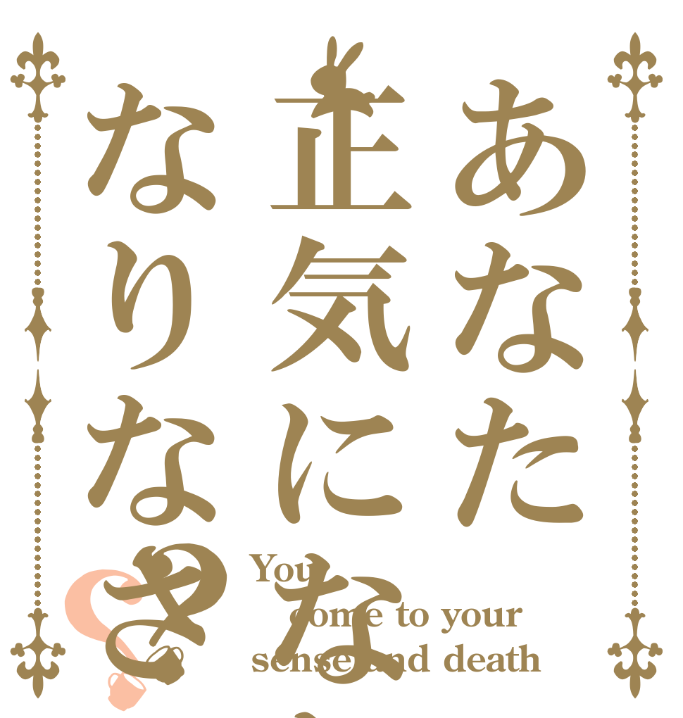 あなた正気になりなさいなりなさい？？ You come to your sense and death
