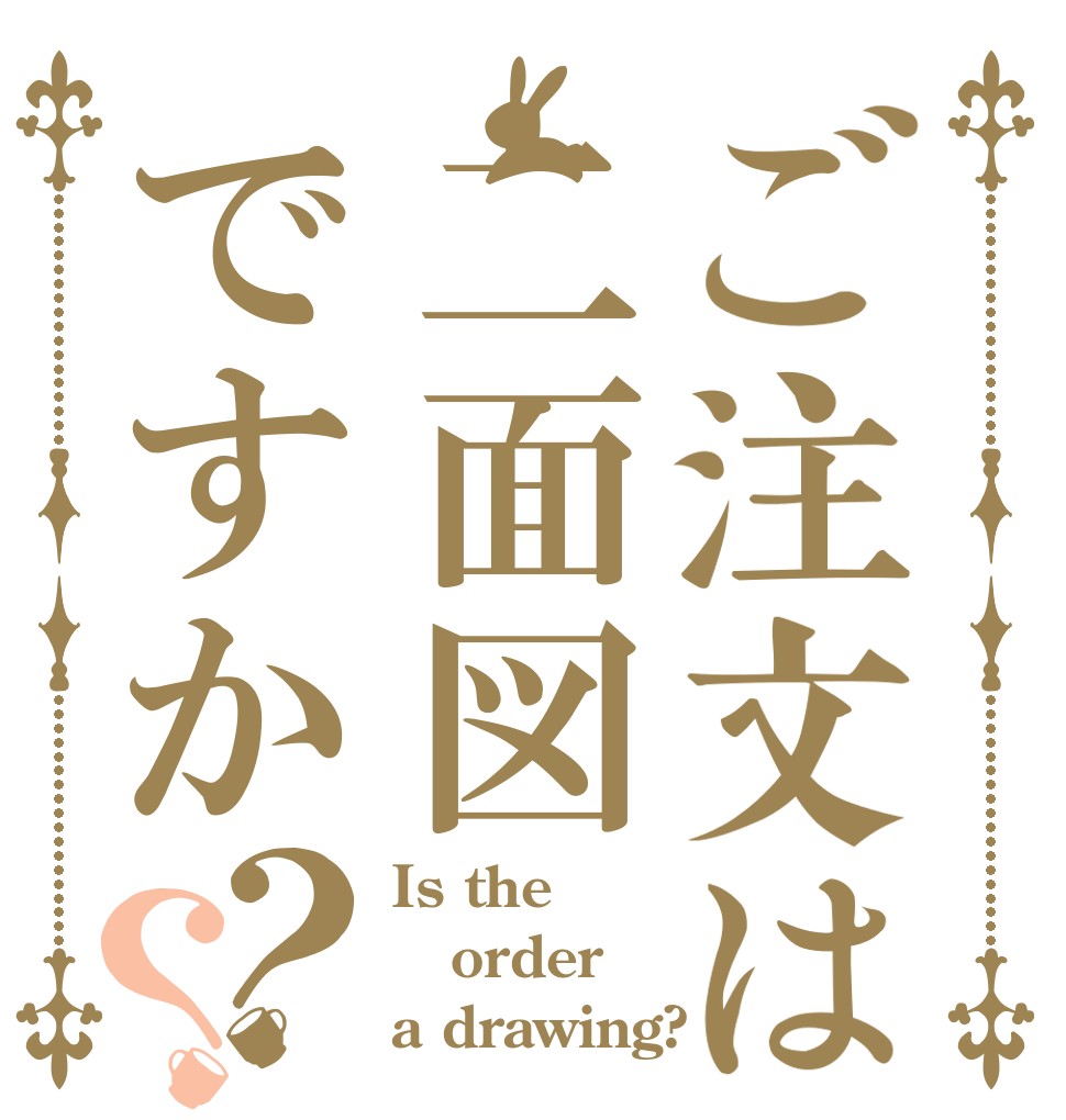 ご注文は二面図ですか？？ Is the order a drawing?