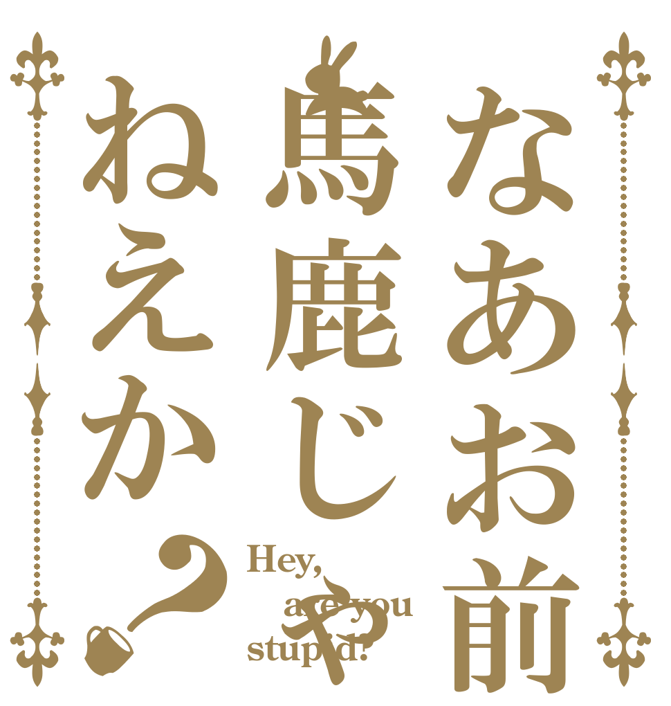 なあお前馬鹿じゃねえか？ Hey, are you stupid?