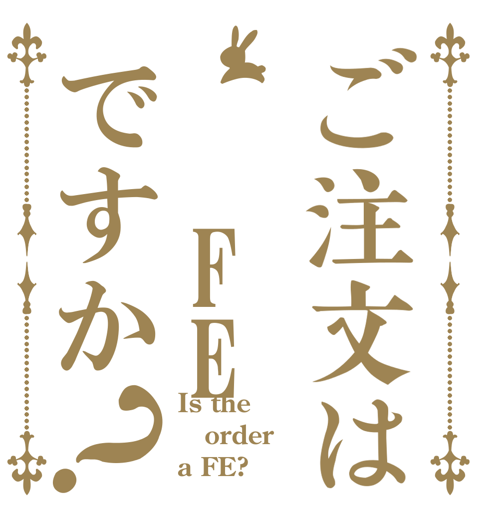 ご注文は　　FEですか？ Is the order a FE?