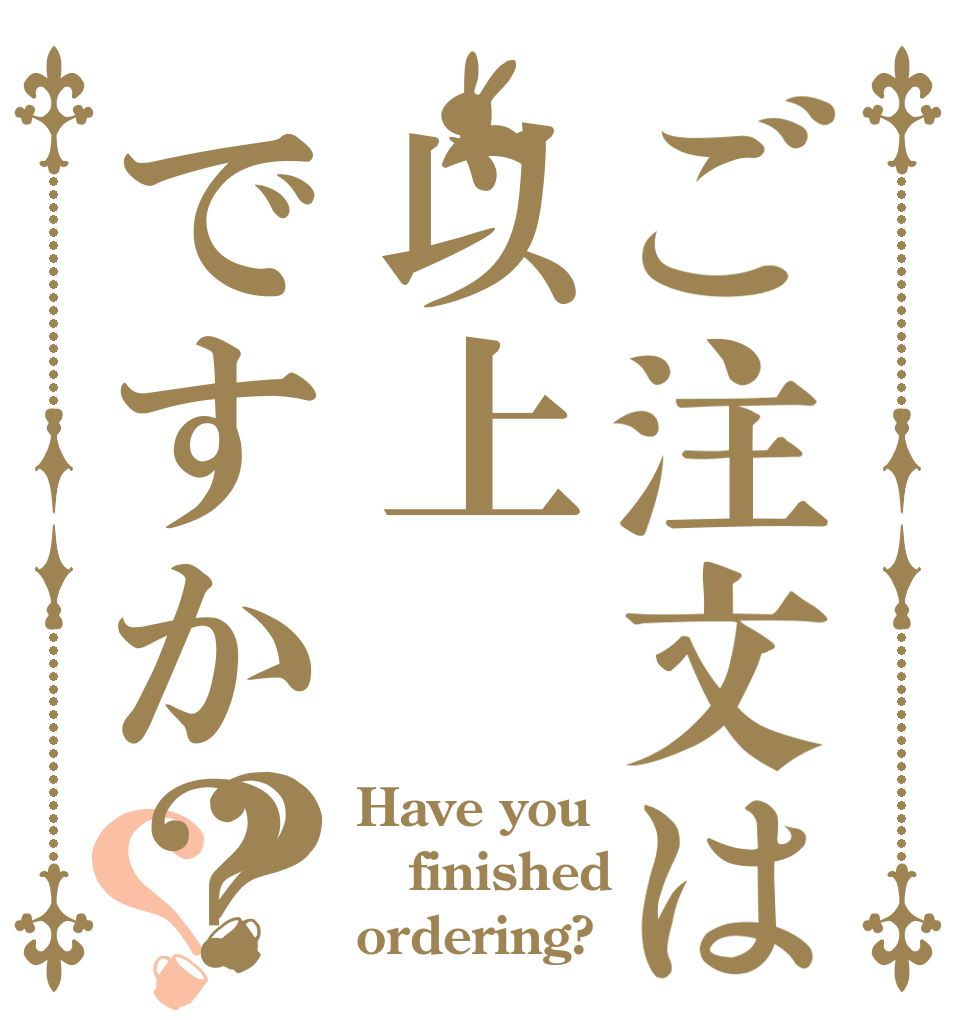 ご注文は以上ですか？？？ Have you  finished  ordering?