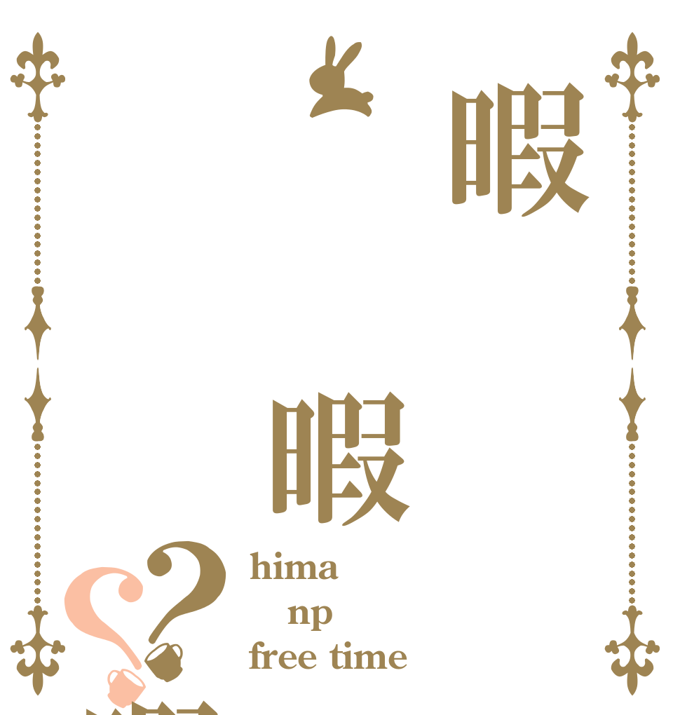 暇  暇    暇？？ hima np free time