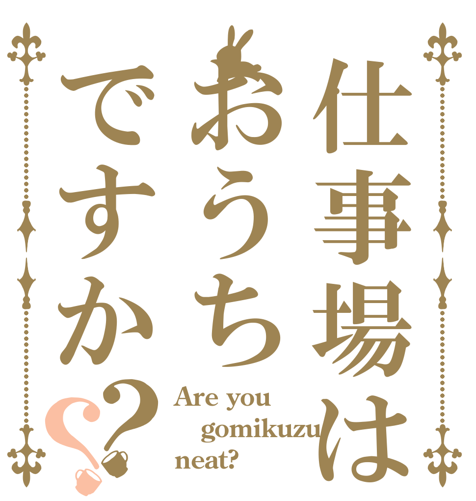 仕事場はおうちですか？？ Are you gomikuzu neat?