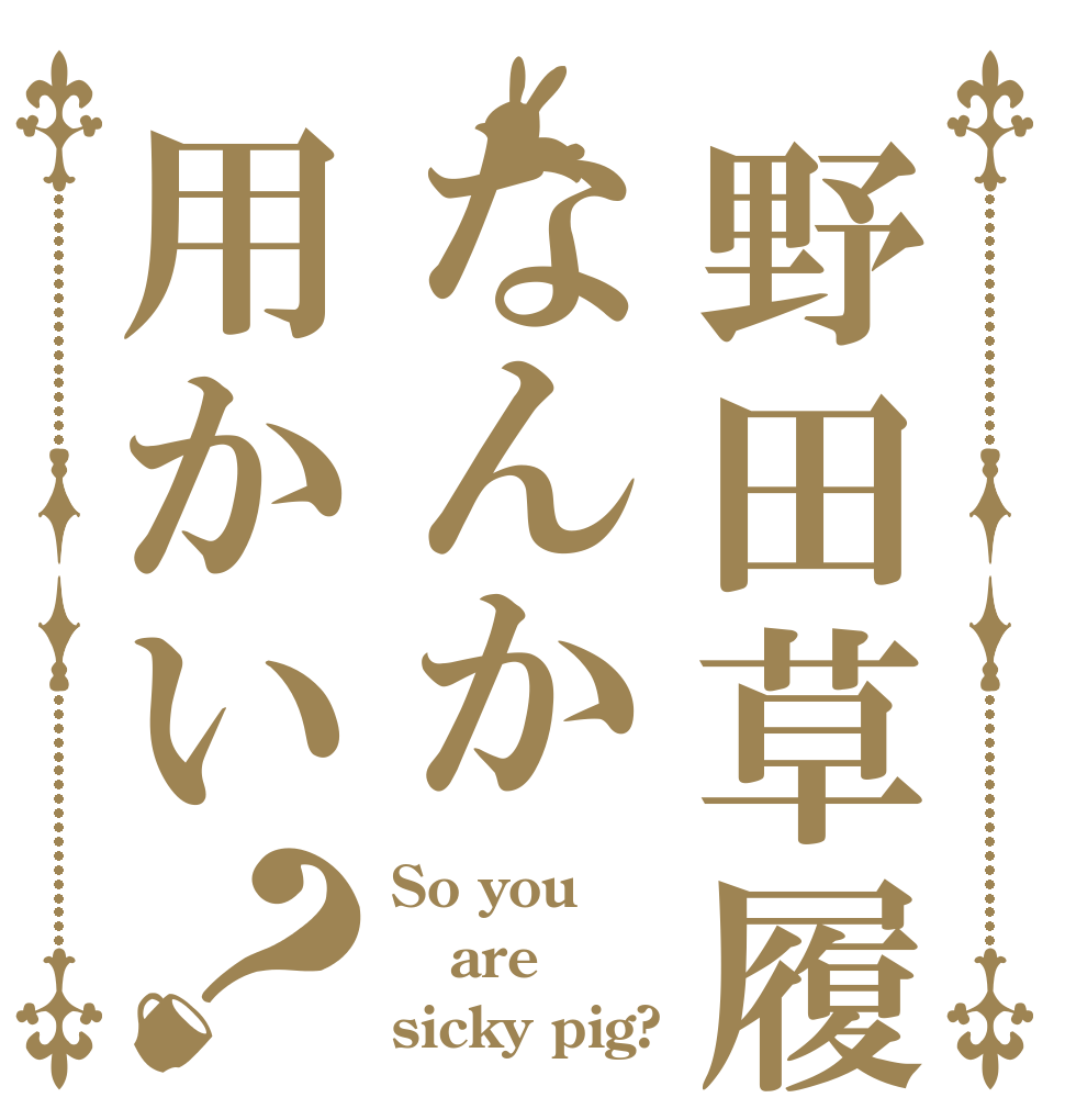 野田草履なんか用かい？ So you are sicky pig?