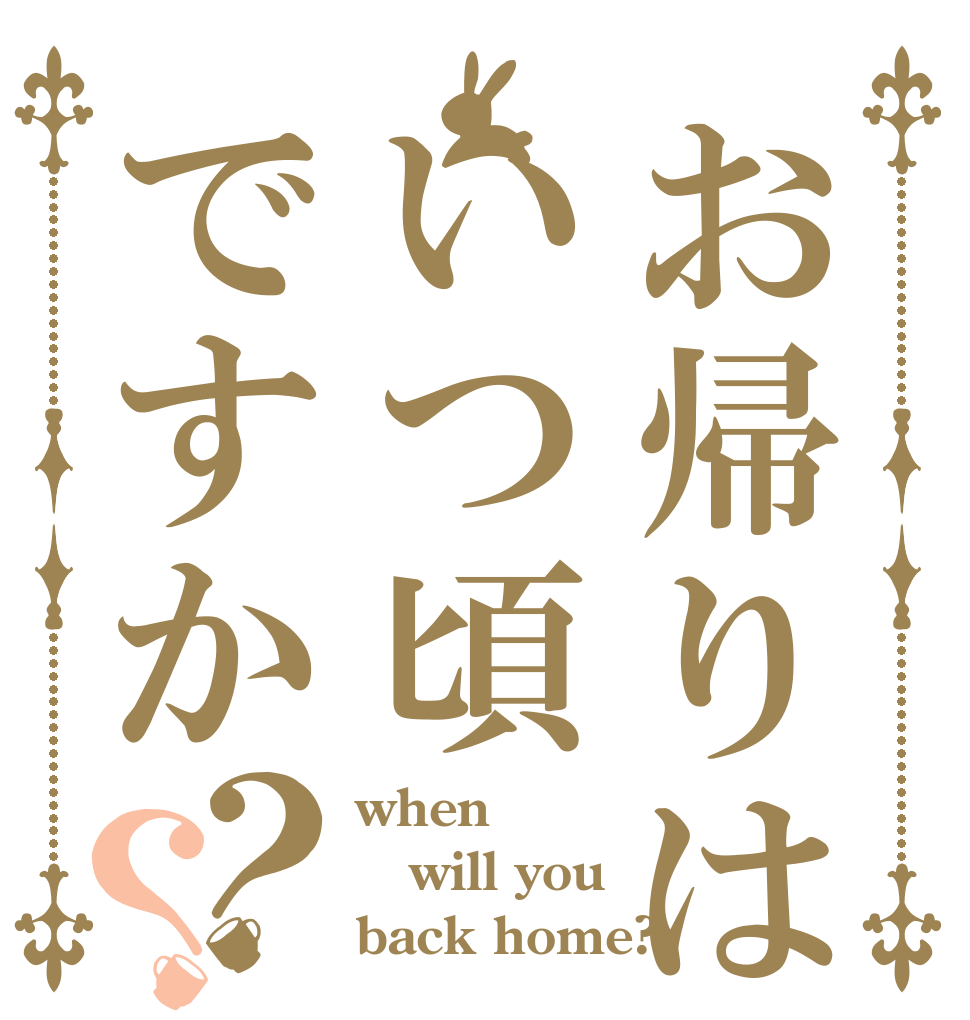 お帰りはいつ頃ですか？？ when will you back home?
