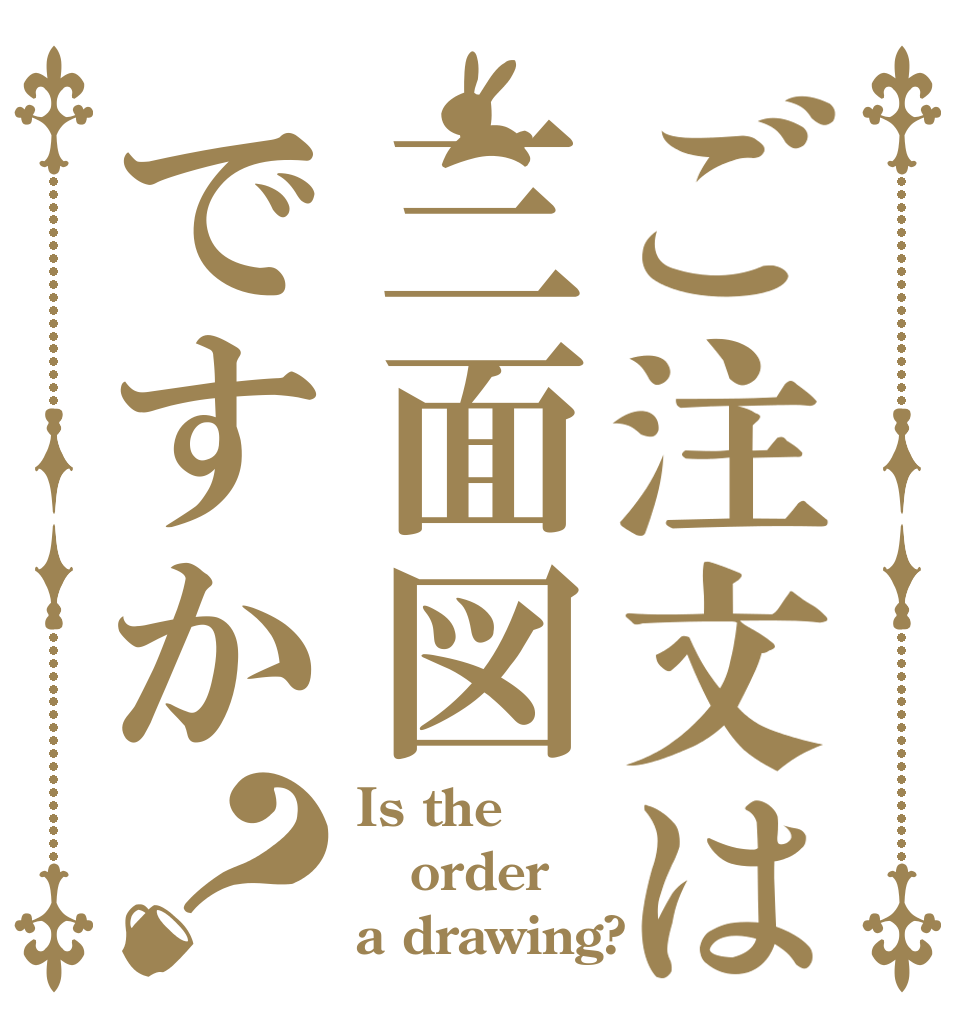 ご注文は三面図ですか？ Is the order a drawing?