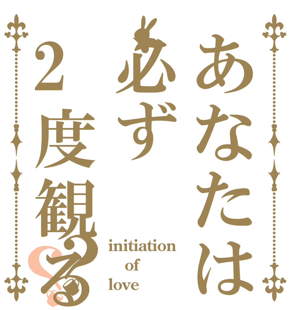 あなたは必ず2度観る？？ initiation of love