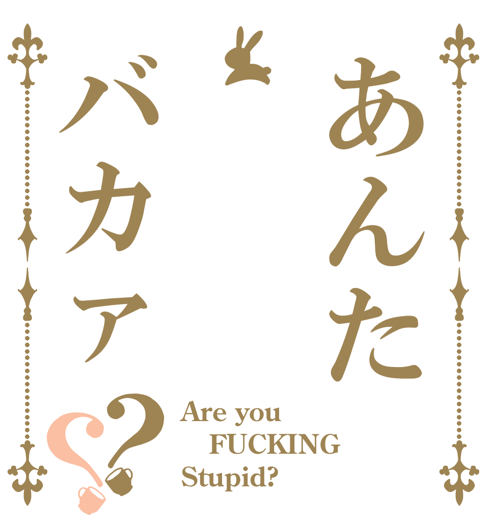 あんた　　　バカァ？？ Are you FUCKING Stupid?
