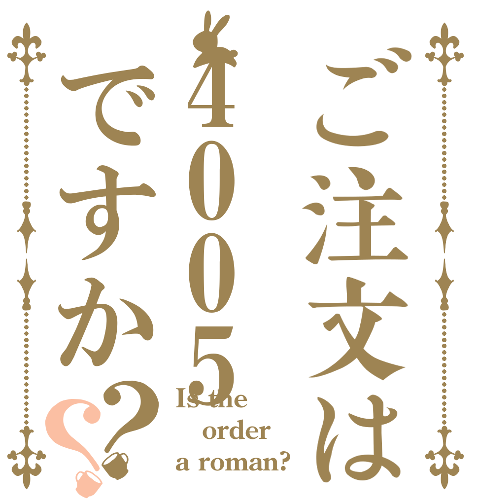 ご注文は4005ですか？？ Is the order a roman?
