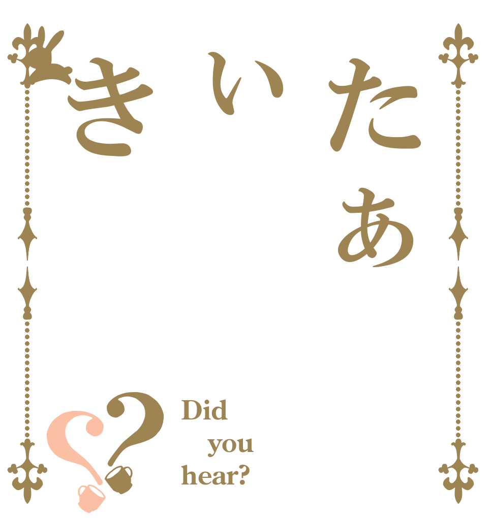 たぁぃき？？ Did you hear?