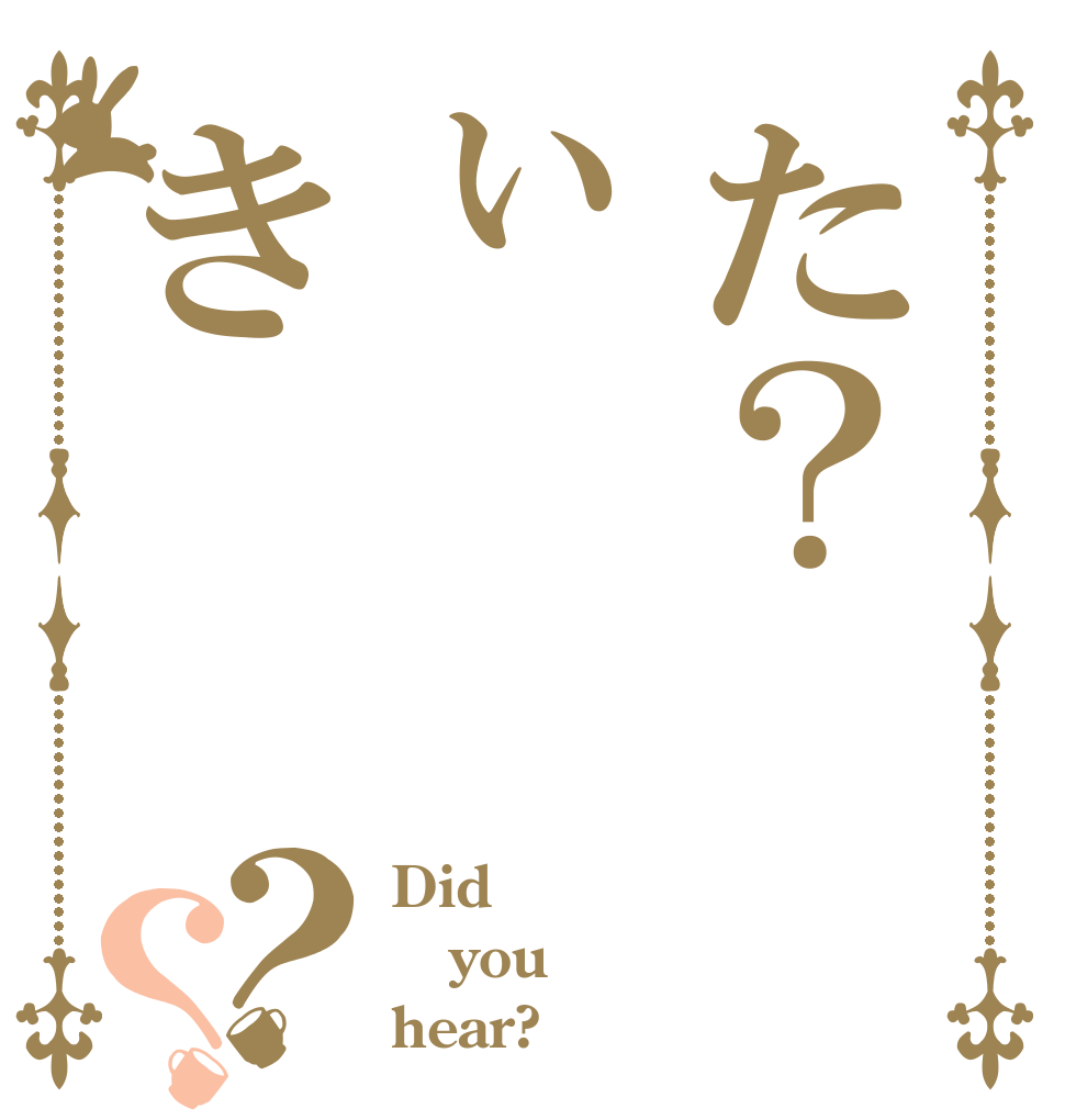 た？ぃき？？ Did you hear?