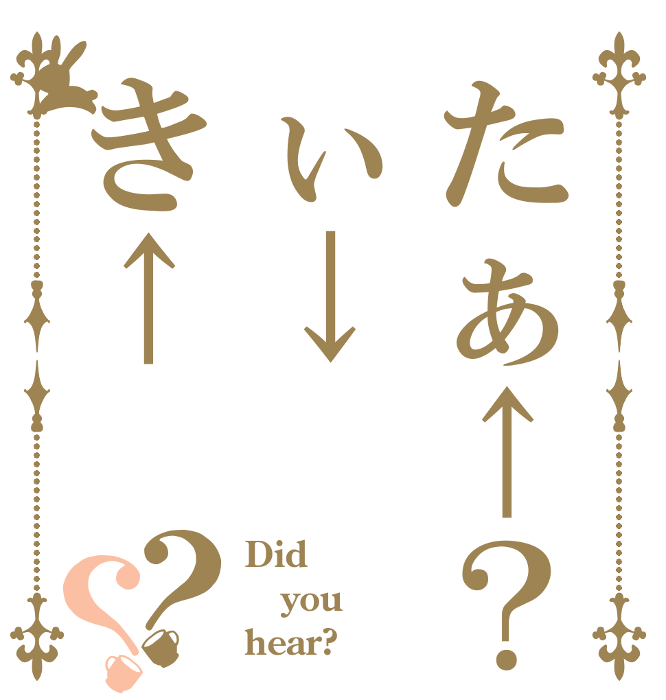たぁ↑？ぃ↓き↑？？ Did you hear?