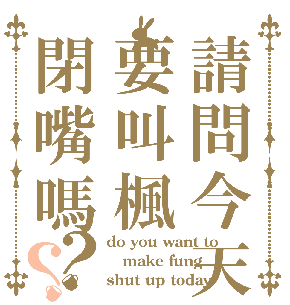 請問今天要叫楓閉嘴嗎？？ do you want to make fung shut up today