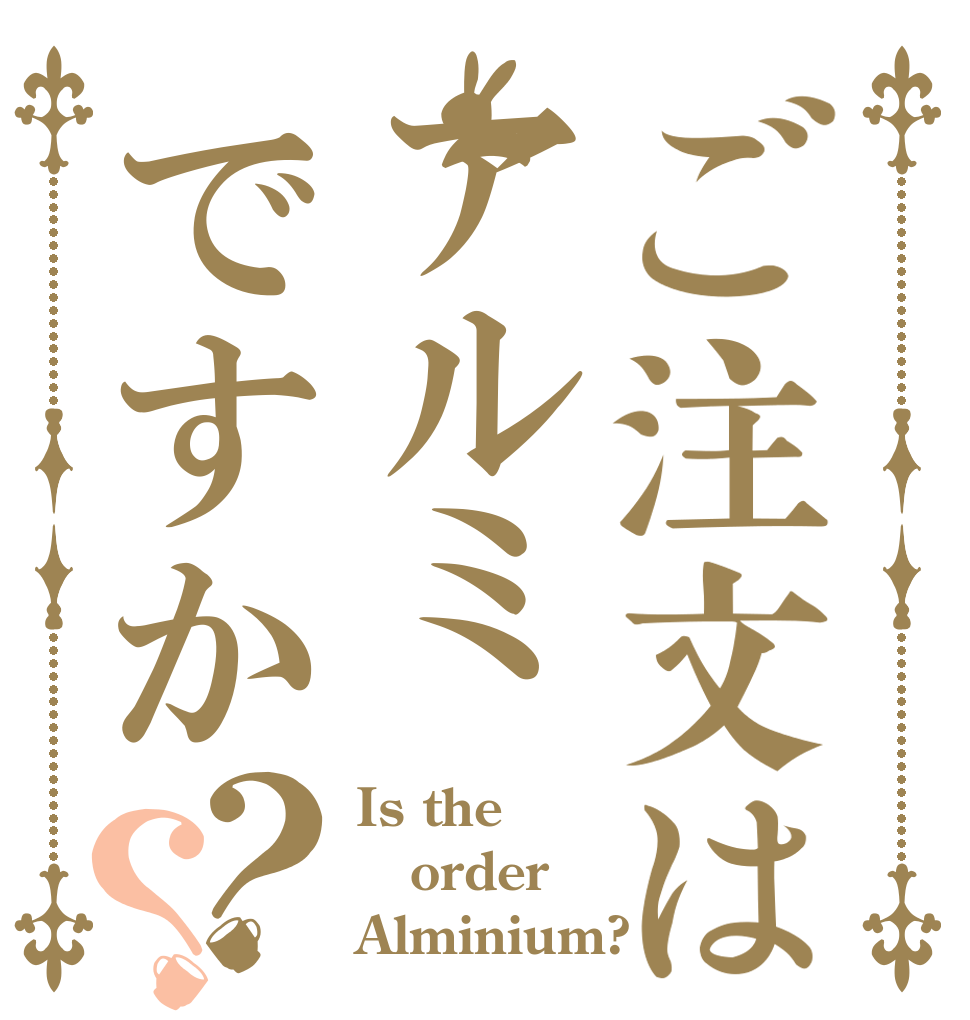ご注文はアルミですか？？ Is the order Alminium?