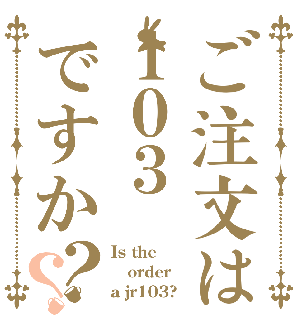 ご注文は１０３ですか？？ Is the order a jr103?