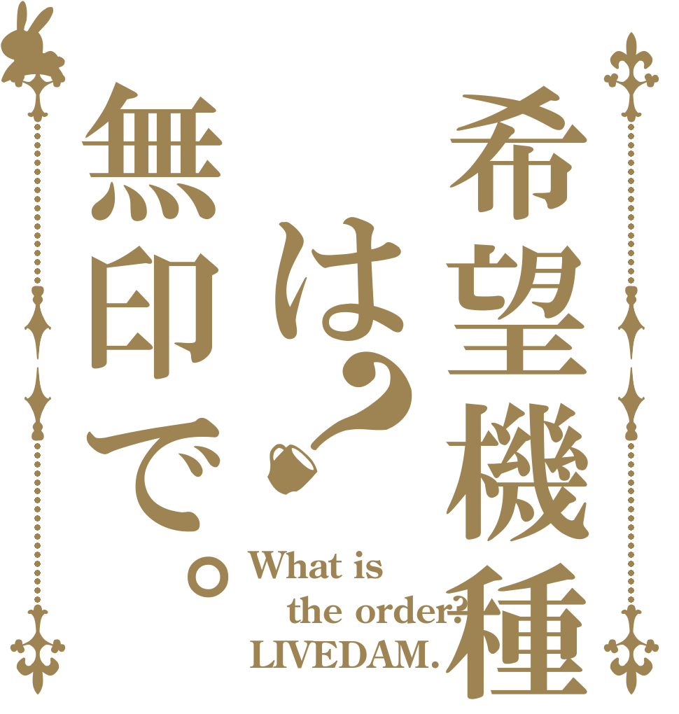 希望機種 は無印で。？ What is the order? LIVEDAM.