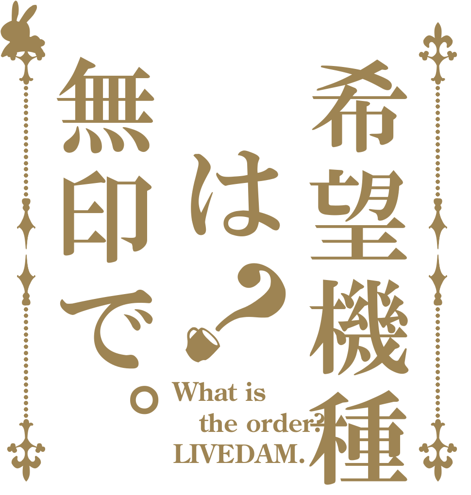 希望機種 は無印で。？ What is the order? LIVEDAM.