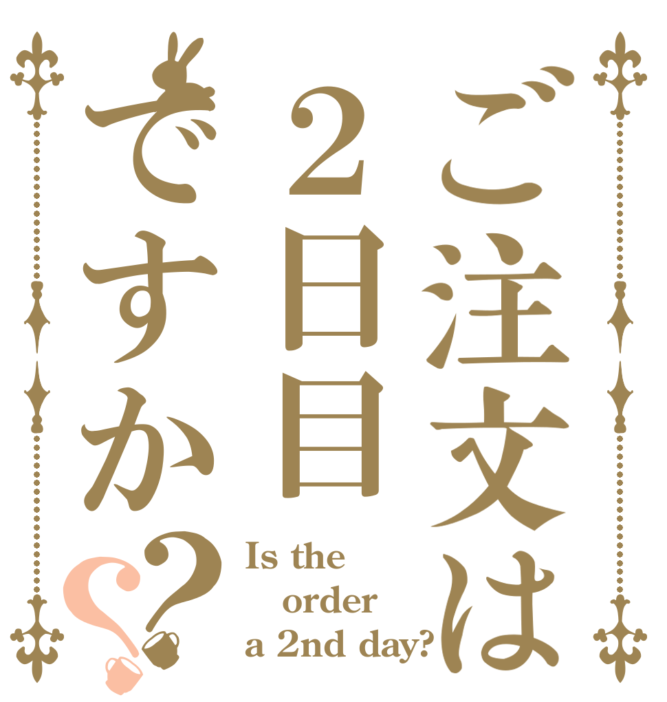 ご注文は２日目ですか？？ Is the order a 2nd day?