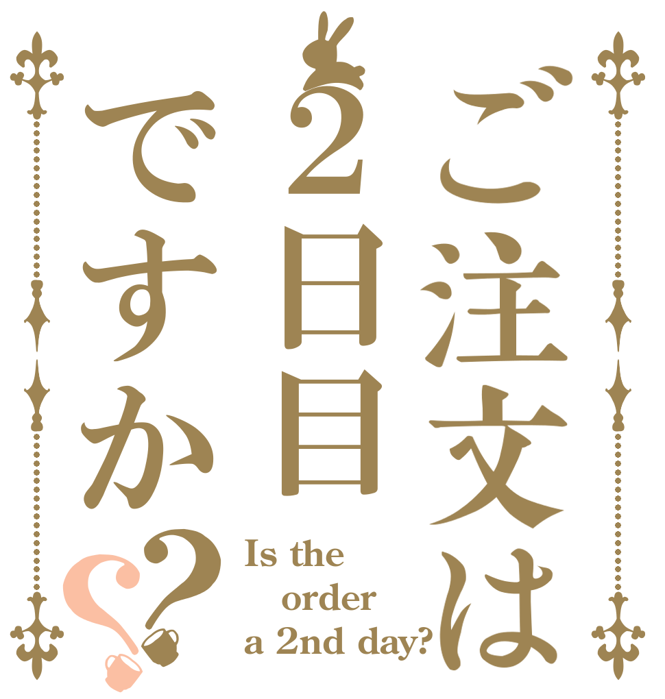ご注文は２日目ですか？？ Is the order a 2nd day?
