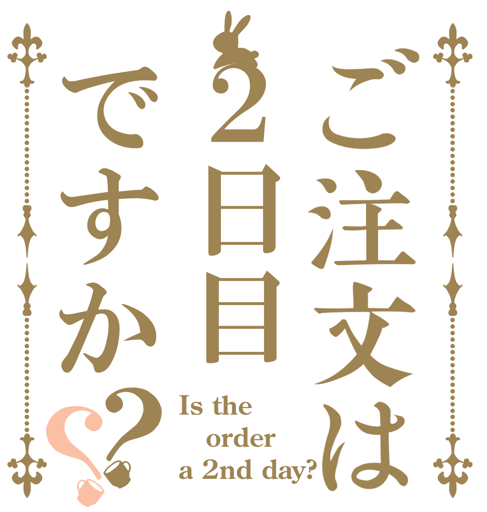 ご注文は２日目ですか？？ Is the order a 2nd day?