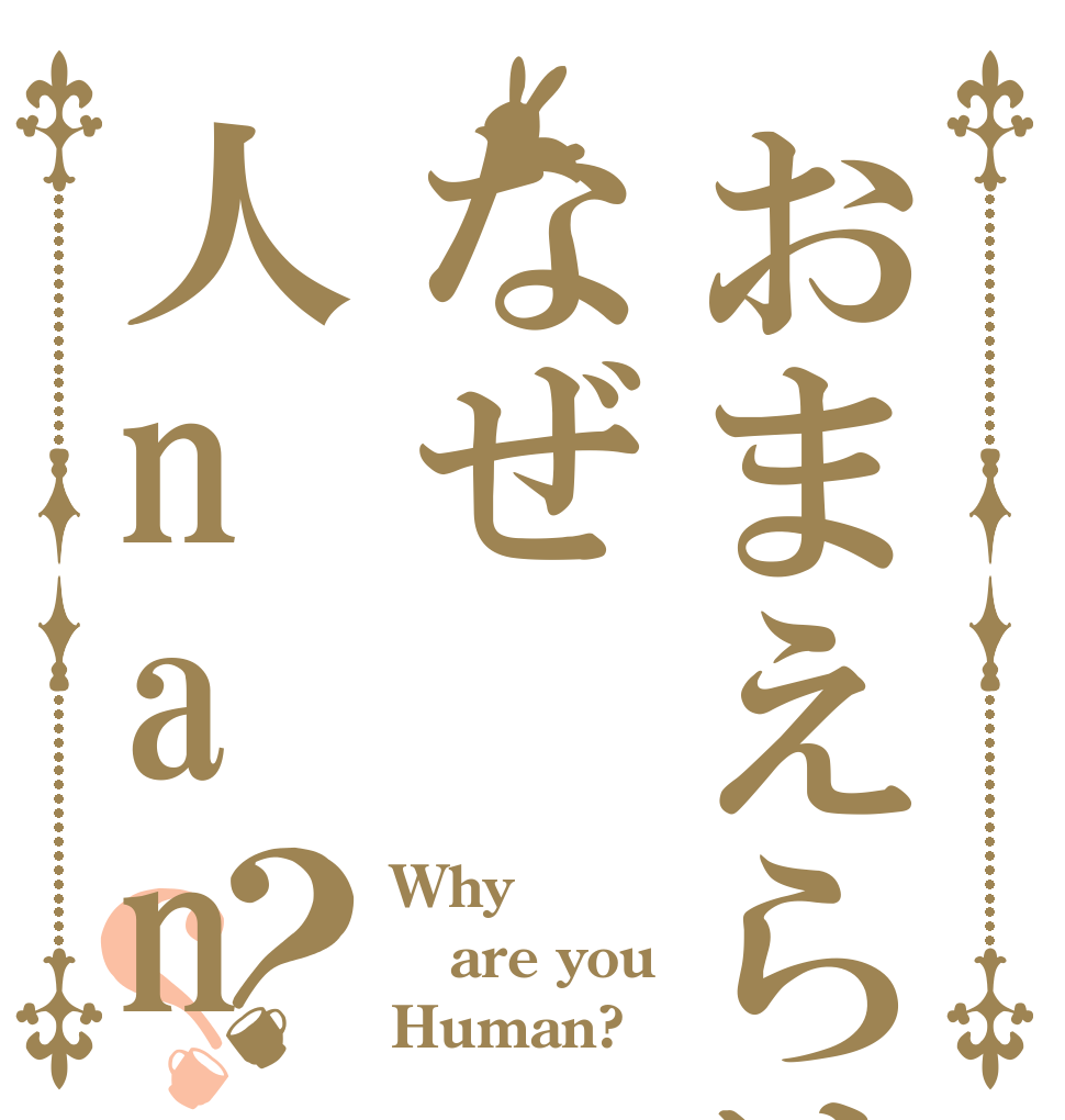 おまえらはなぜ人nano？？ Why are you Human?