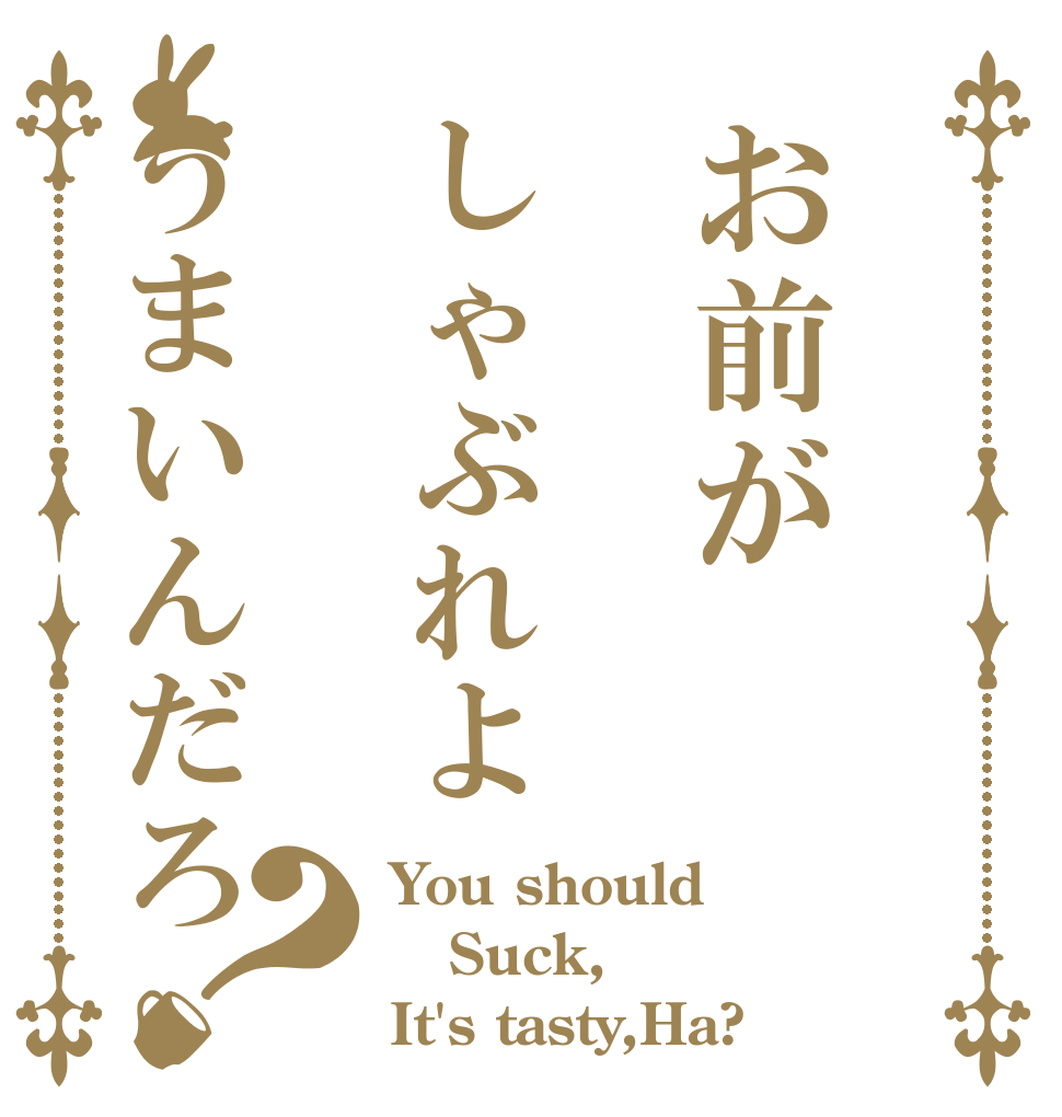 お前がしゃぶれようまいんだろ？ You should Suck, It's tasty,Ha?