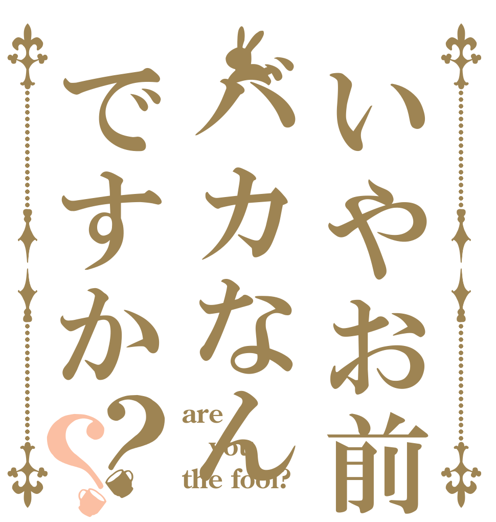 いやお前はバカなんですか？？ are you the fool?