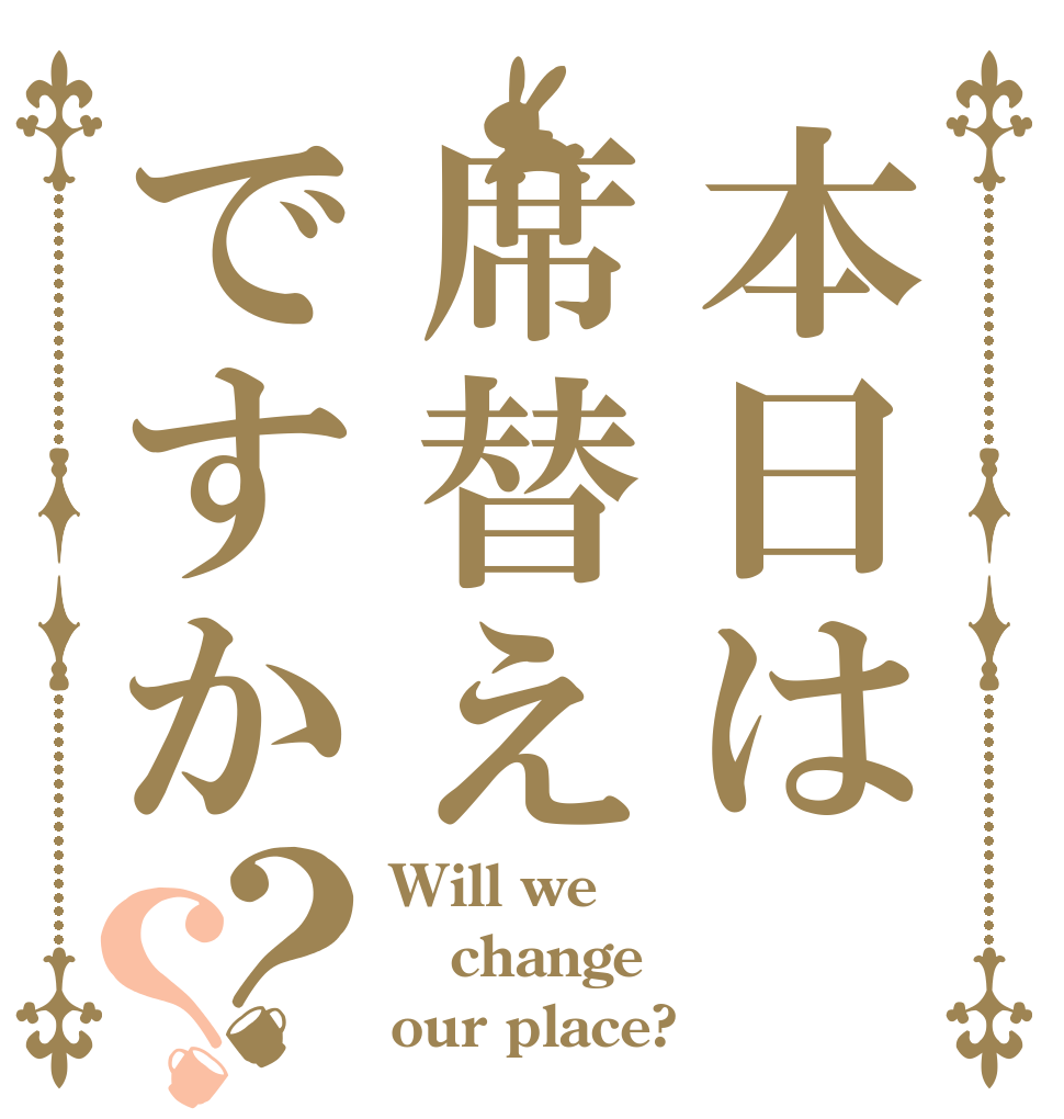 本日は席替えですか？？ Will we change our place?