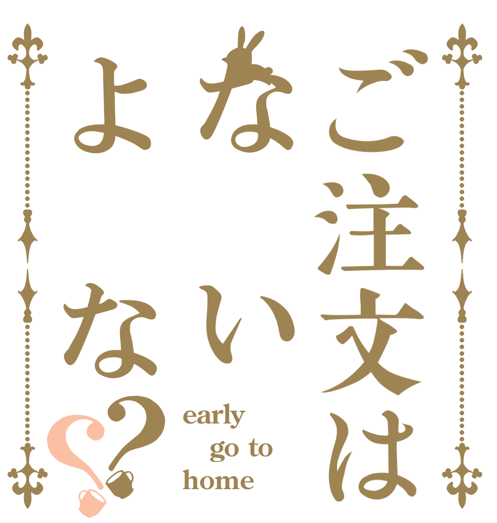 ご注文はな いよ な？？ early go to home