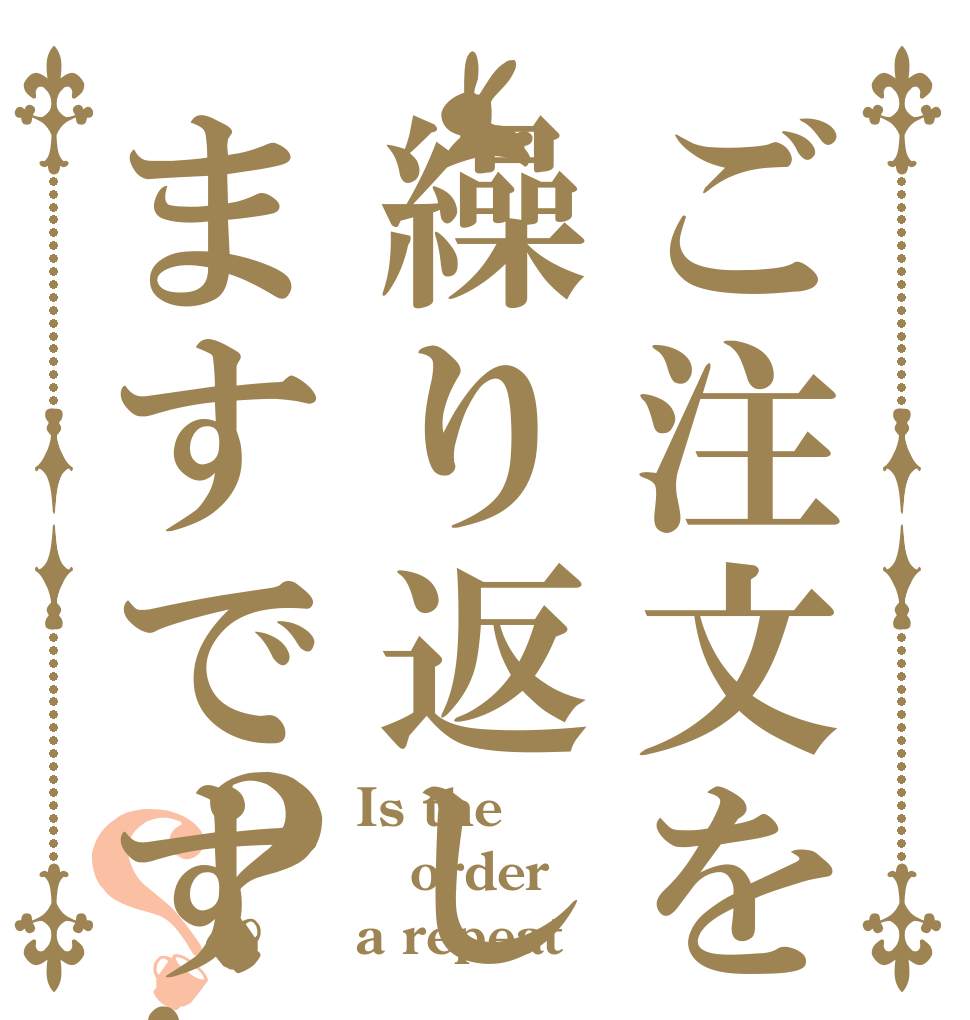 ご注文を繰り返しますです!？？ Is the order a repeat