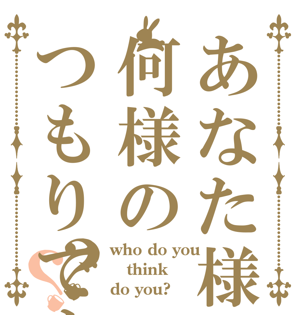 あなた様は何様のつもりですか？？？ who do you think do you?