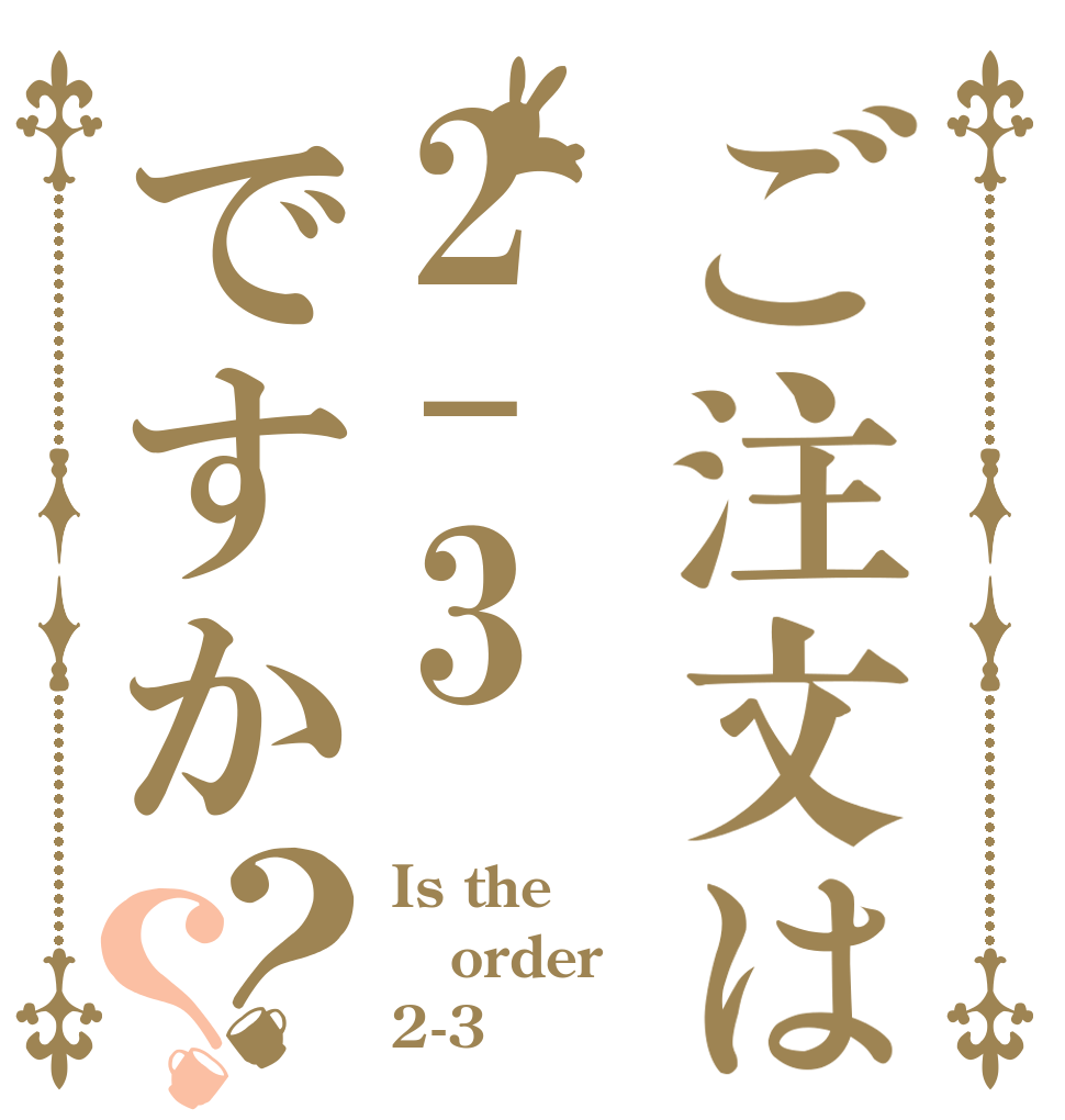 ご注文は2-3ですか？？ Is the order 2-3？