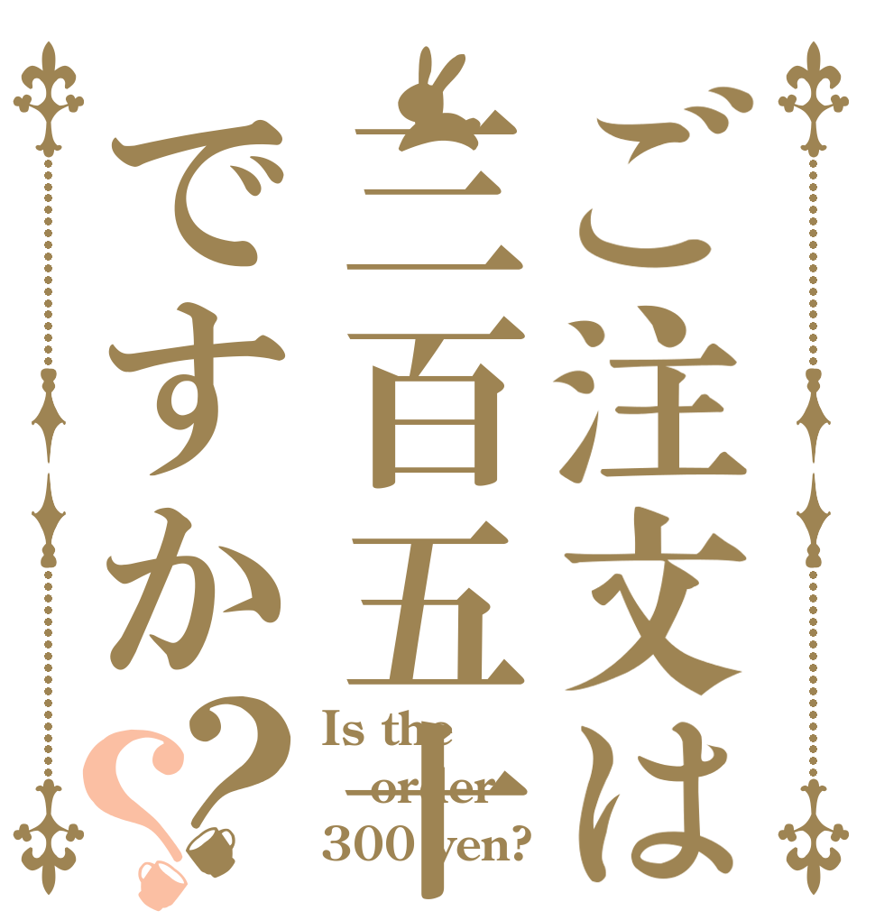 ご注文は三百五十円ですか？？ Is the order 300 yen?
