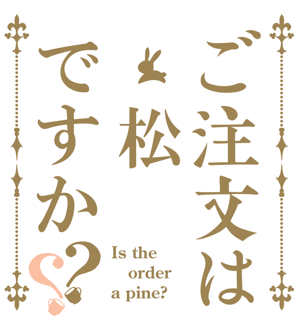 ご注文は 松ですか？？ Is the order a pine?