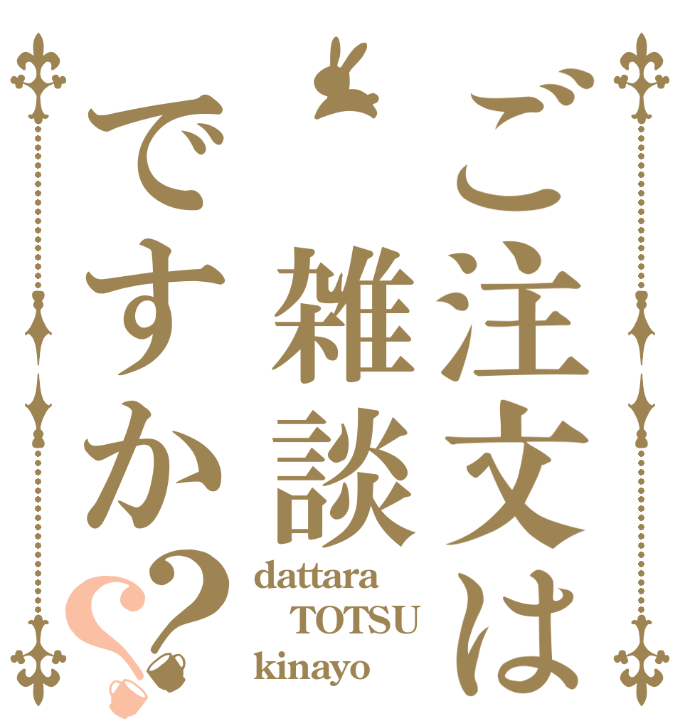 ご注文は　雑談ですか？？ dattara TOTSU kinayo