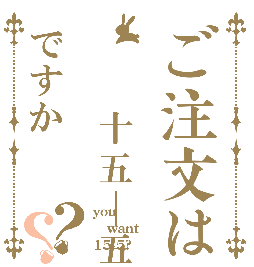 ご注文は  十五｜五ですか？？ you want 15-5?