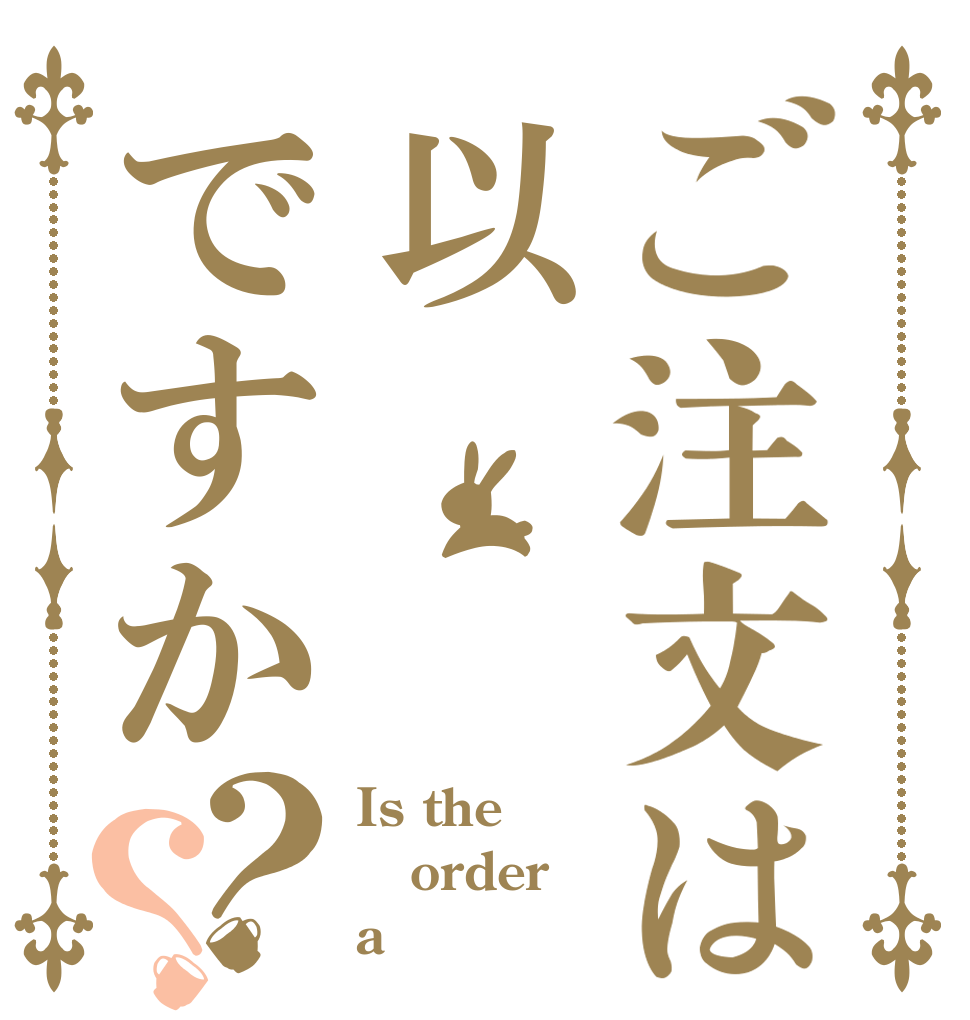 ご注文は以      上ですか？？ Is the order a 
