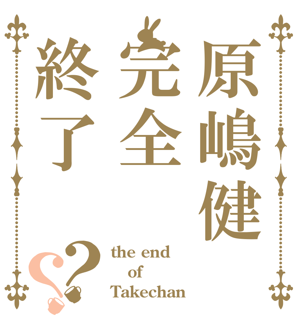 原嶋健完全終了？？ the end of Takechan